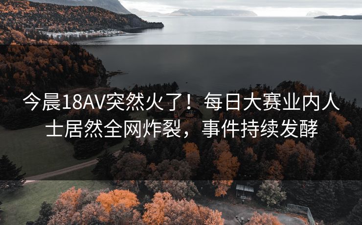 今晨18AV突然火了！每日大赛业内人士居然全网炸裂，事件持续发酵