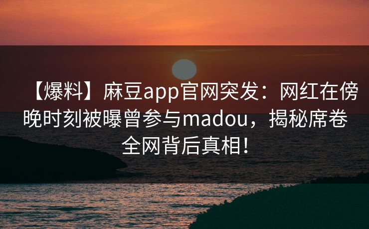 【爆料】麻豆app官网突发：网红在傍晚时刻被曝曾参与madou，揭秘席卷全网背后真相！