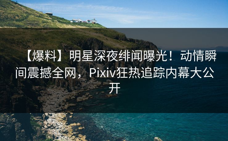【爆料】明星深夜绯闻曝光！动情瞬间震撼全网，Pixiv狂热追踪内幕大公开