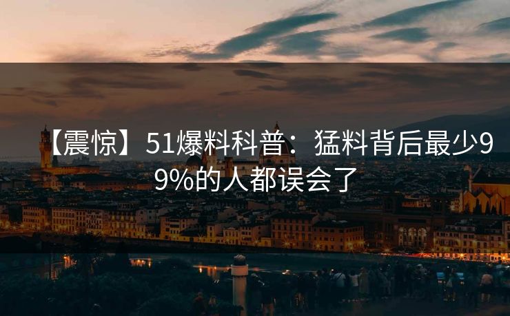 【震惊】51爆料科普：猛料背后最少99%的人都误会了