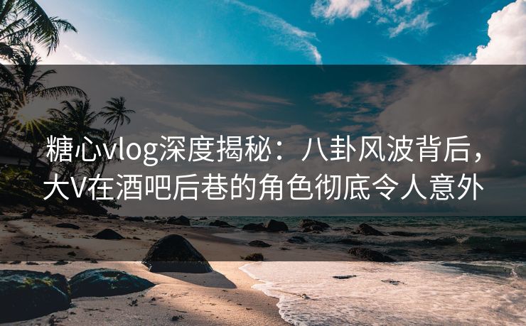 糖心vlog深度揭秘：八卦风波背后，大V在酒吧后巷的角色彻底令人意外