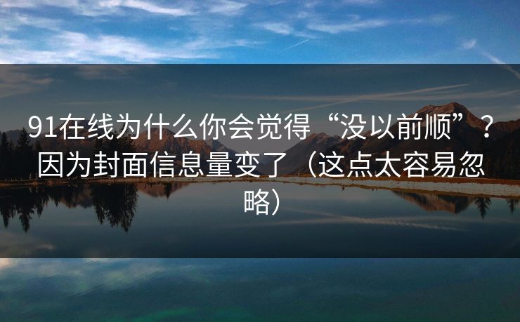 91在线为什么你会觉得“没以前顺”？因为封面信息量变了（这点太容易忽略）
