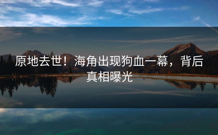 原地去世！海角出现狗血一幕，背后真相曝光
