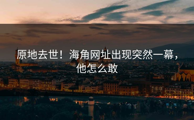 原地去世！海角网址出现突然一幕，他怎么敢
