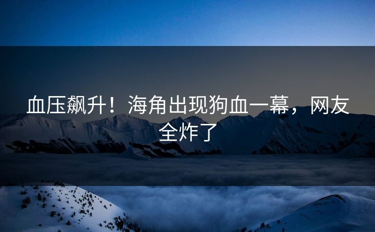 血压飙升！海角出现狗血一幕，网友全炸了