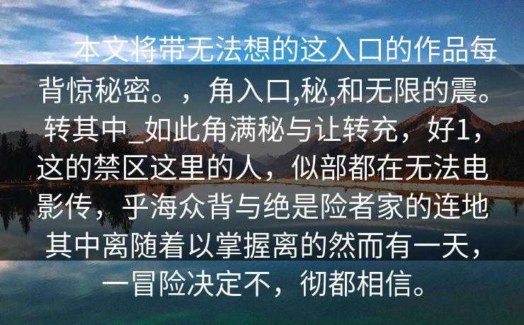 ___本文将带无法想的这入口的作品每背惊秘密。，角入口,秘,和无限的震。转其中_如此角满秘与让转充，好1，这的禁区这里的人，似部都在无法电影传，乎海众背与绝是险者家的连地其中离随着以掌握离的然而有一天，一冒险决定不，彻都相信。