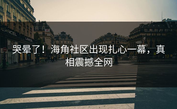 哭晕了！海角社区出现扎心一幕，真相震撼全网