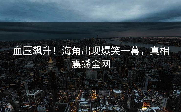 血压飙升！海角出现爆笑一幕，真相震撼全网