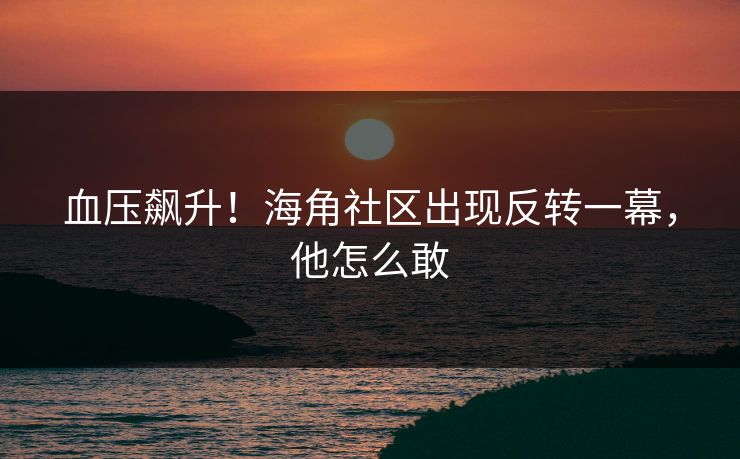 血压飙升！海角社区出现反转一幕，他怎么敢