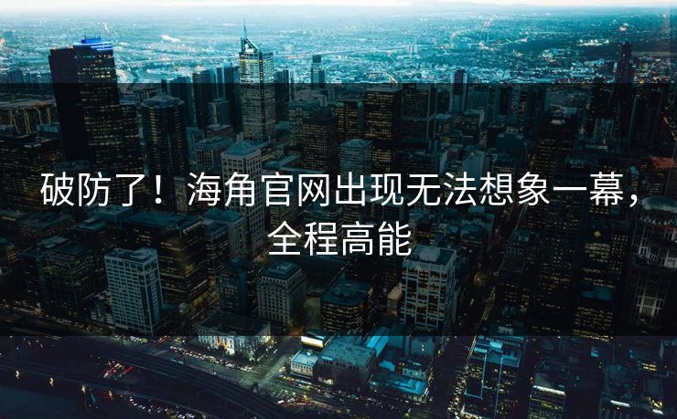破防了！海角官网出现无法想象一幕，全程高能