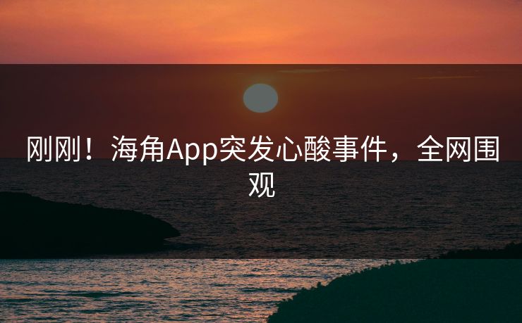 刚刚！海角App突发心酸事件，全网围观