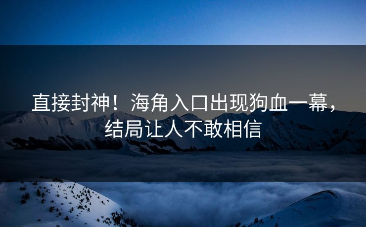直接封神！海角入口出现狗血一幕，结局让人不敢相信