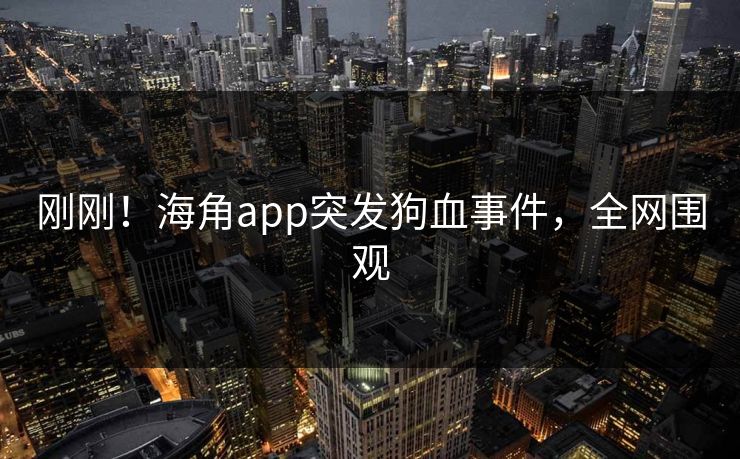 刚刚！海角app突发狗血事件，全网围观