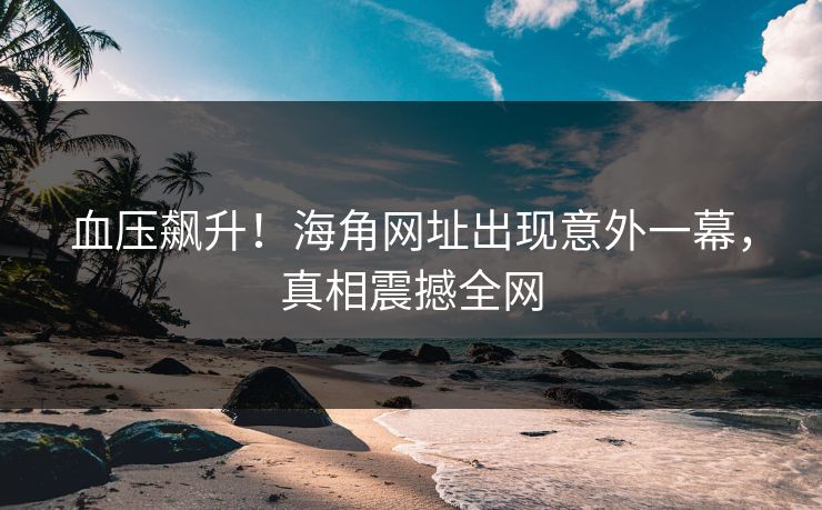 血压飙升！海角网址出现意外一幕，真相震撼全网