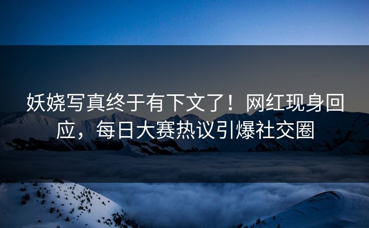 妖娆写真终于有下文了！网红现身回应，每日大赛热议引爆社交圈