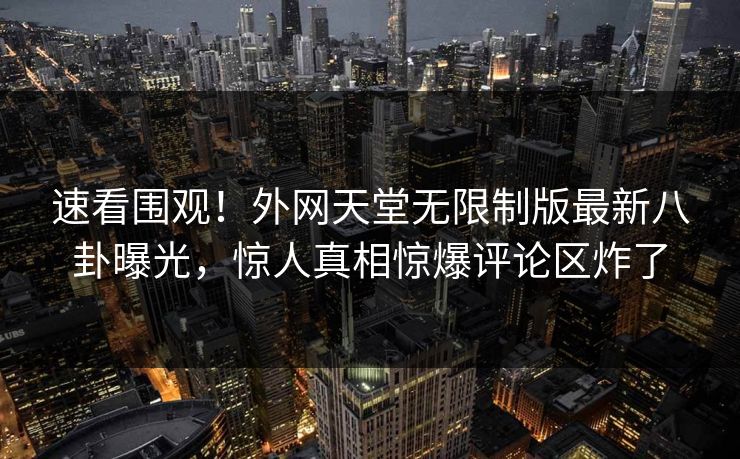 速看围观！外网天堂无限制版最新八卦曝光，惊人真相惊爆评论区炸了