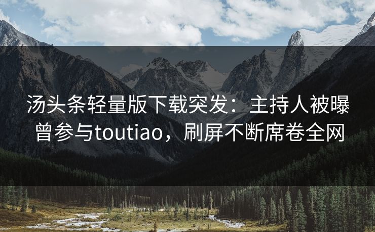 汤头条轻量版下载突发：主持人被曝曾参与toutiao，刷屏不断席卷全网