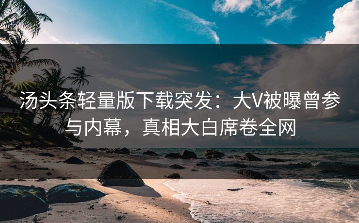 汤头条轻量版下载突发：大V被曝曾参与内幕，真相大白席卷全网