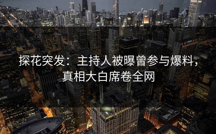 探花突发：主持人被曝曾参与爆料，真相大白席卷全网