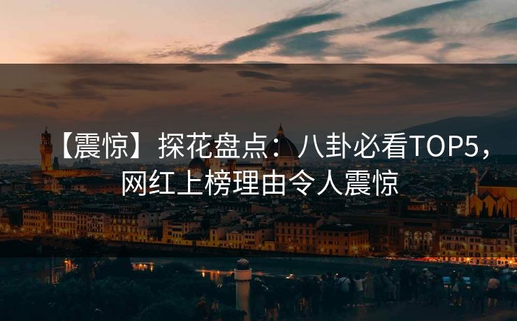 【震惊】探花盘点：八卦必看TOP5，网红上榜理由令人震惊