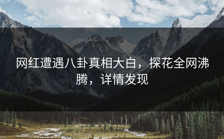网红遭遇八卦真相大白，探花全网沸腾，详情发现