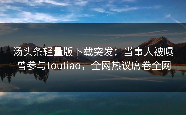 汤头条轻量版下载突发：当事人被曝曾参与toutiao，全网热议席卷全网