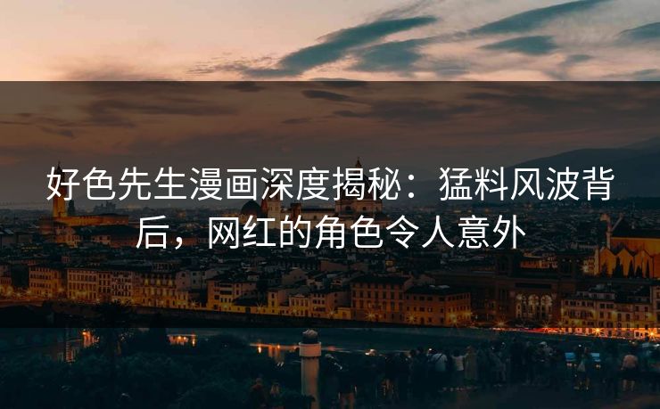 好色先生漫画深度揭秘：猛料风波背后，网红的角色令人意外