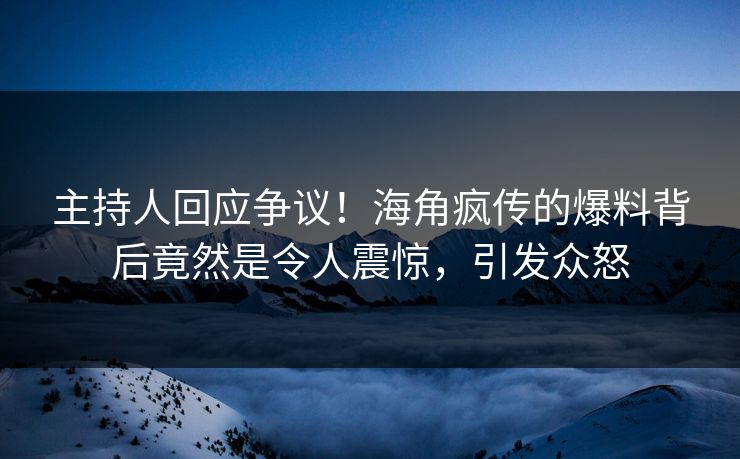 主持人回应争议！海角疯传的爆料背后竟然是令人震惊，引发众怒