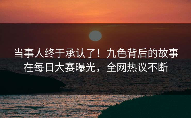 当事人终于承认了！九色背后的故事在每日大赛曝光，全网热议不断