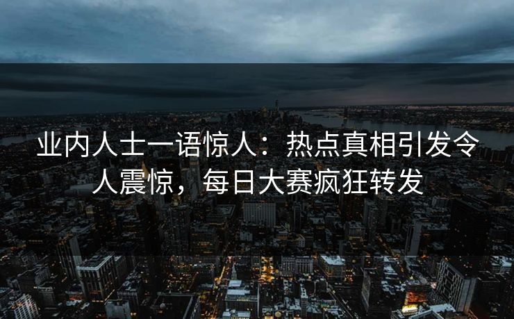 业内人士一语惊人：热点真相引发令人震惊，每日大赛疯狂转发