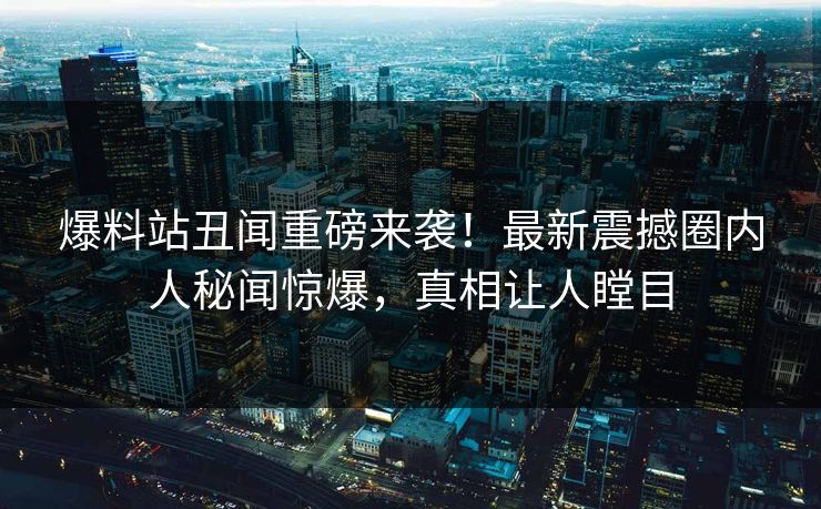 爆料站丑闻重磅来袭！最新震撼圈内人秘闻惊爆，真相让人瞠目