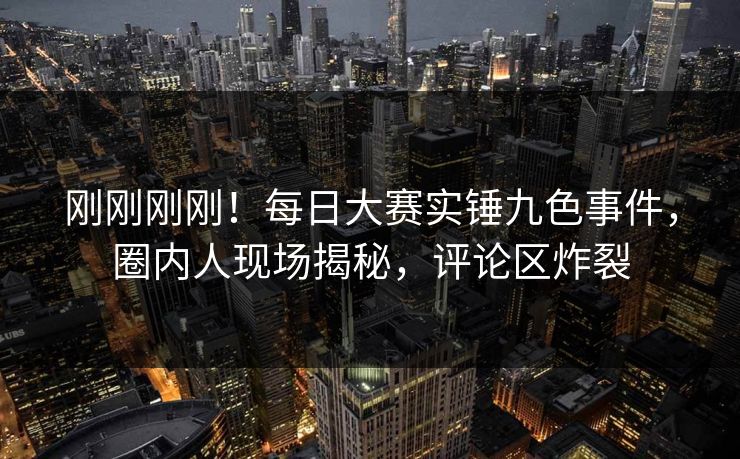 刚刚刚刚！每日大赛实锤九色事件，圈内人现场揭秘，评论区炸裂