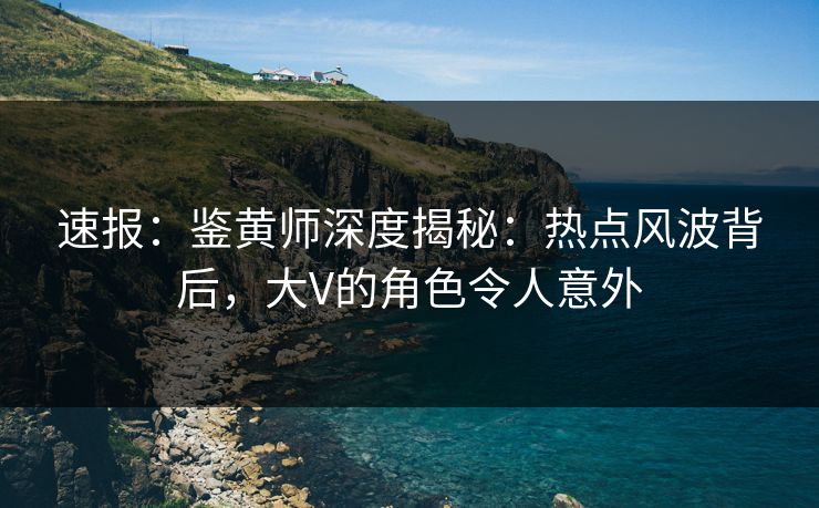 速报：鉴黄师深度揭秘：热点风波背后，大V的角色令人意外