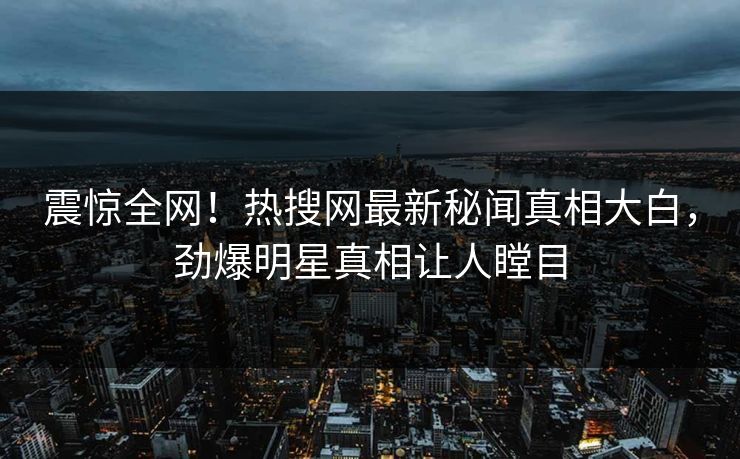 震惊全网！热搜网最新秘闻真相大白，劲爆明星真相让人瞠目