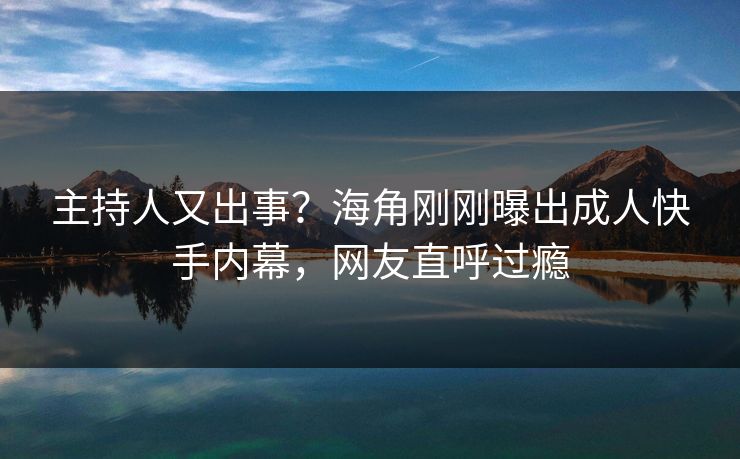主持人又出事？海角刚刚曝出成人快手内幕，网友直呼过瘾