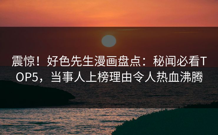 震惊！好色先生漫画盘点：秘闻必看TOP5，当事人上榜理由令人热血沸腾