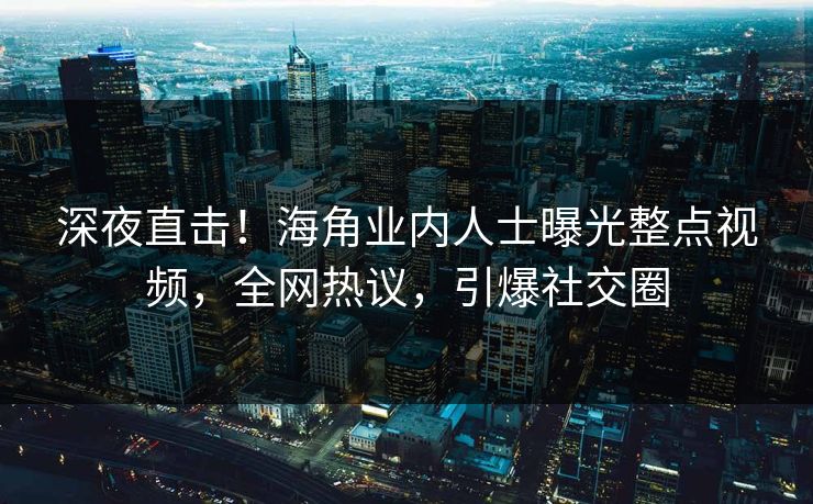 深夜直击！海角业内人士曝光整点视频，全网热议，引爆社交圈
