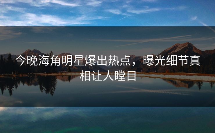 今晚海角明星爆出热点，曝光细节真相让人瞠目
