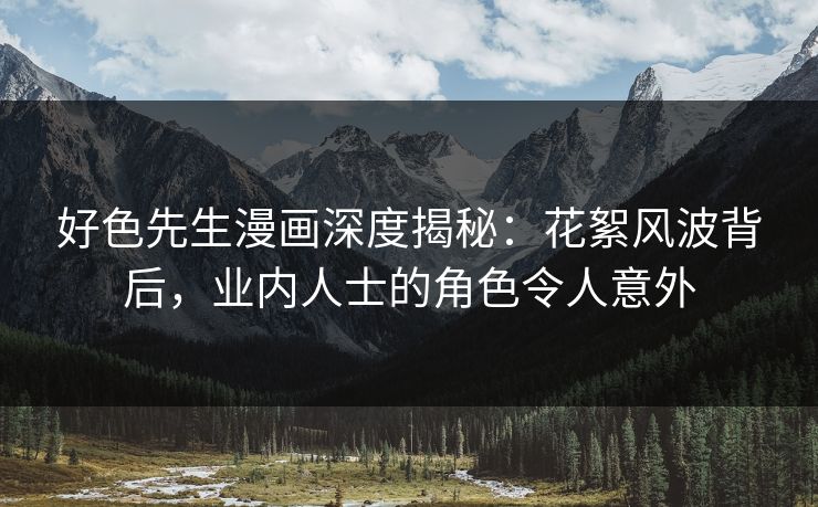 好色先生漫画深度揭秘：花絮风波背后，业内人士的角色令人意外