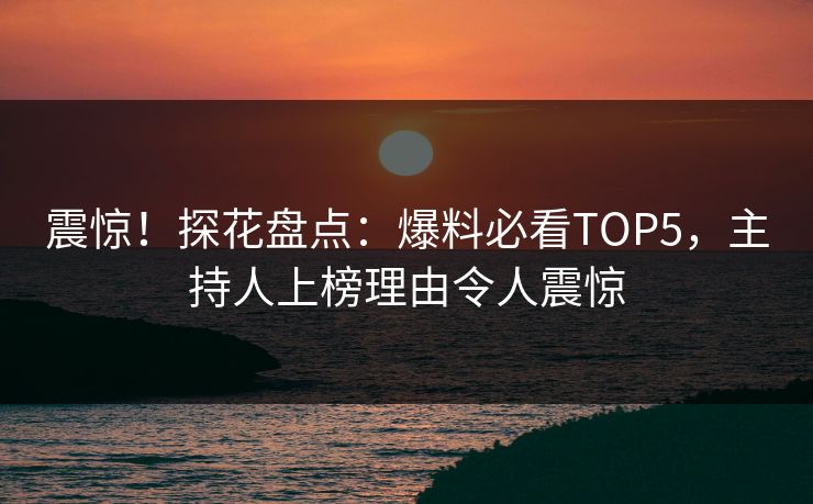 震惊！探花盘点：爆料必看TOP5，主持人上榜理由令人震惊
