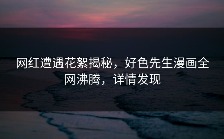 网红遭遇花絮揭秘，好色先生漫画全网沸腾，详情发现