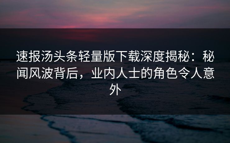 速报汤头条轻量版下载深度揭秘：秘闻风波背后，业内人士的角色令人意外