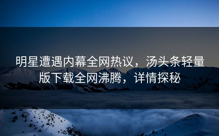 明星遭遇内幕全网热议，汤头条轻量版下载全网沸腾，详情探秘