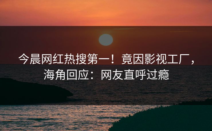 今晨网红热搜第一！竟因影视工厂，海角回应：网友直呼过瘾