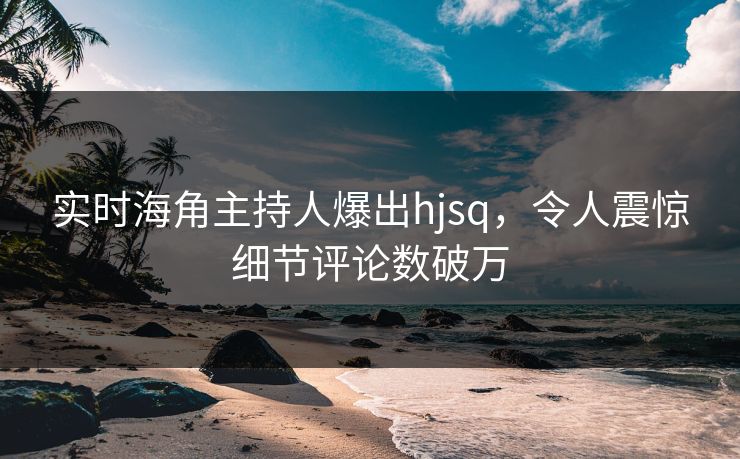 实时海角主持人爆出hjsq，令人震惊细节评论数破万