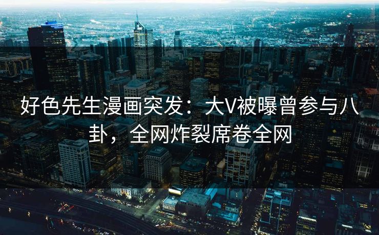 好色先生漫画突发：大V被曝曾参与八卦，全网炸裂席卷全网