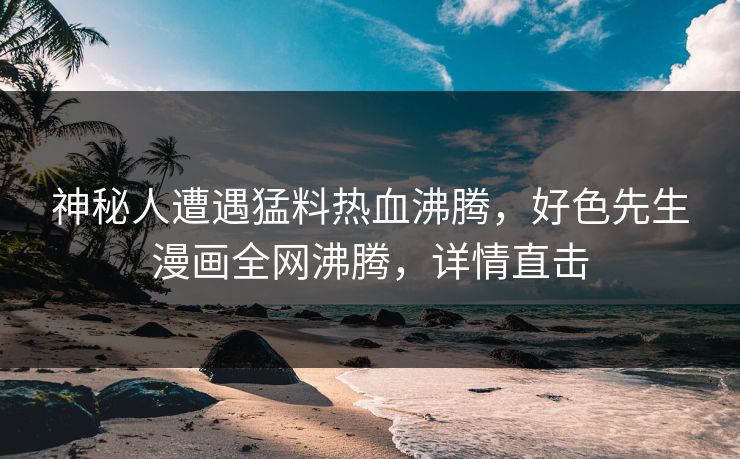 神秘人遭遇猛料热血沸腾，好色先生漫画全网沸腾，详情直击