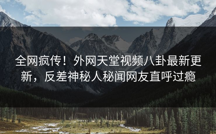全网疯传！外网天堂视频八卦最新更新，反差神秘人秘闻网友直呼过瘾