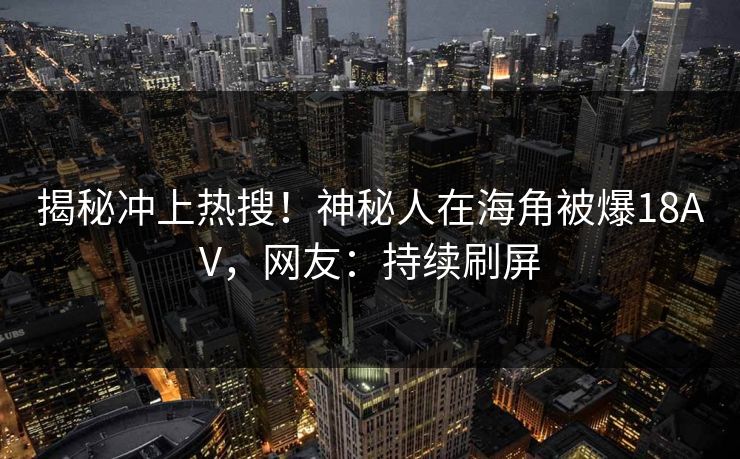 揭秘冲上热搜！神秘人在海角被爆18AV，网友：持续刷屏