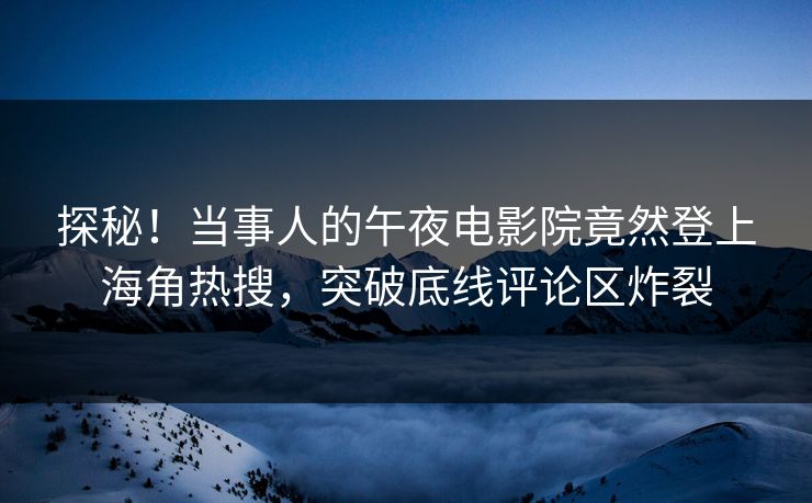 探秘！当事人的午夜电影院竟然登上海角热搜，突破底线评论区炸裂
